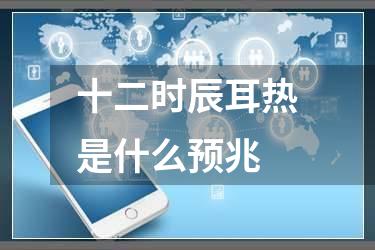 十二时辰耳热是什么预兆