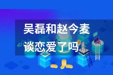 吴磊和赵今麦谈恋爱了吗