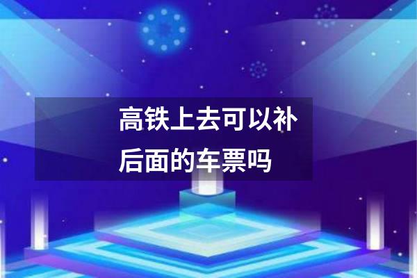 高铁上去可以补后面的车票吗