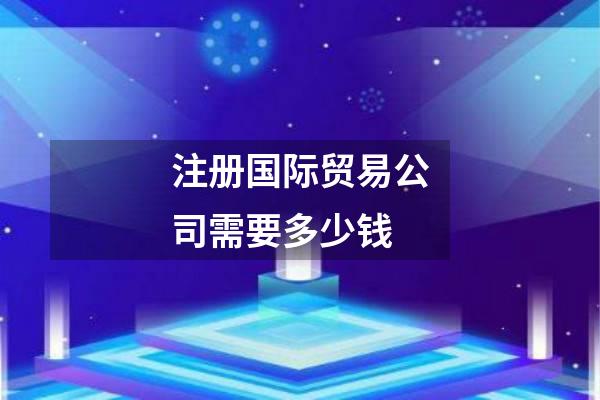 注册国际贸易公司需要多少钱