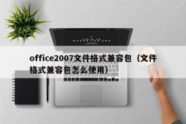 office2007文件格式兼容包（文件格式兼容包怎么使用）
