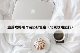 旅游攻略哪个app好北京（北京攻略旅行）
